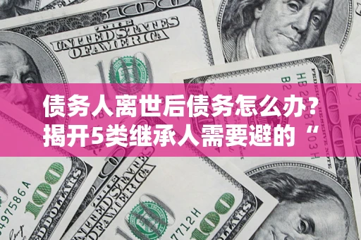 武汉债务人离世后债务怎么办？揭开5类继承人需要避的“坑”
