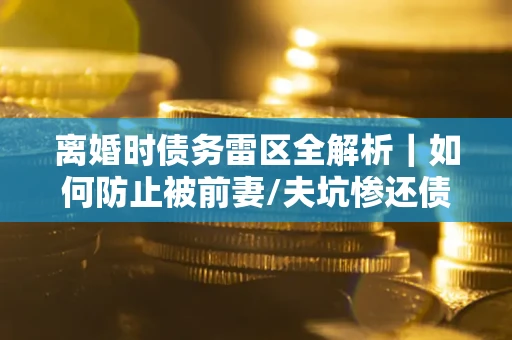 武汉离婚时债务雷区全解析｜如何防止被前妻/夫坑惨还债？