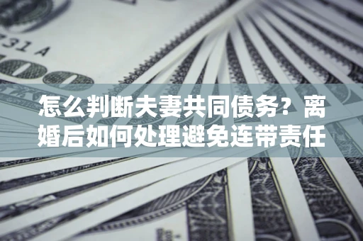 武汉怎么判断夫妻共同债务？离婚后如何处理避免连带责任？